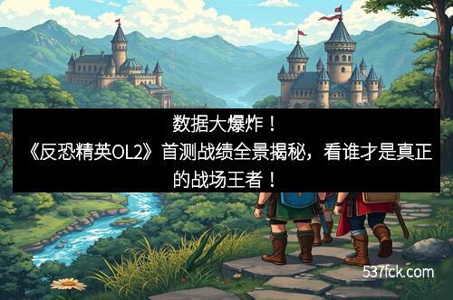 数据大爆炸！《反恐精英OL2》首测战绩全景揭秘，看谁才是真正的战场王者！